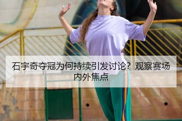 石宇奇夺冠为何持续引发讨论？观察赛场内外焦点