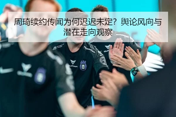 周琦续约传闻为何迟迟未定？舆论风向与潜在走向观察